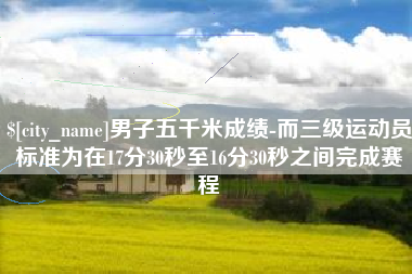 肇州男子五千米成绩-而三级运动员标准为在17分30秒至16分30秒之间完成赛程