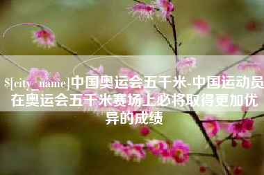 肇州中国奥运会五千米-中国运动员在奥运会五千米赛场上必将取得更加优异的成绩