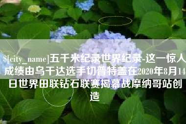 肇州五千米纪录世界纪录-这一惊人成绩由乌干达选手切普特盖在2020年8月14日世界田联钻石联赛揭幕战摩纳哥站创造