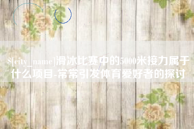 肇州滑冰比赛中的5000米接力属于什么项目-常常引发体育爱好者的探讨