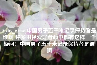 肇州中国男子五千米记录保持者是谁啊-许多田径爱好者心中都有这样一个疑问：中国男子五千米记录保持者是谁啊